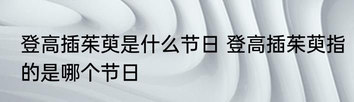 登高插茱萸是什么节日 登高插茱萸指的是哪个节日