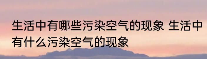 生活中有哪些污染空气的现象 生活中有什么污染空气的现象
