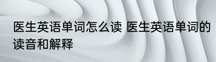 医生英语单词怎么读 医生英语单词的读音和解释