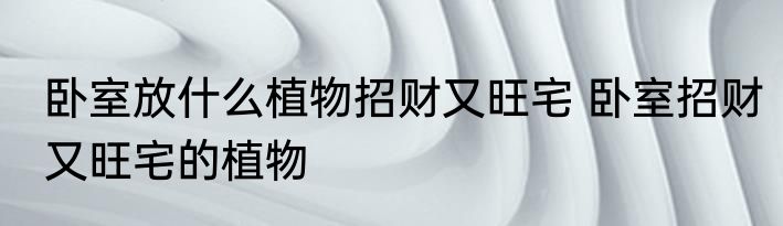 卧室放什么植物招财又旺宅 卧室招财又旺宅的植物