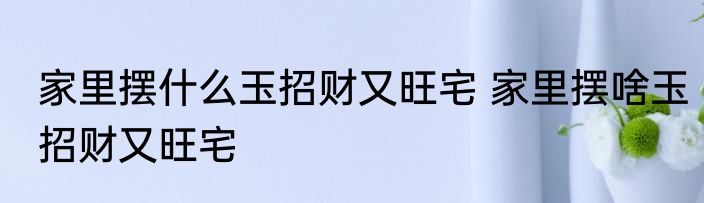 家里摆什么玉招财又旺宅 家里摆啥玉招财又旺宅