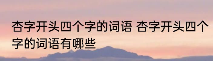 杏字开头四个字的词语 杏字开头四个字的词语有哪些