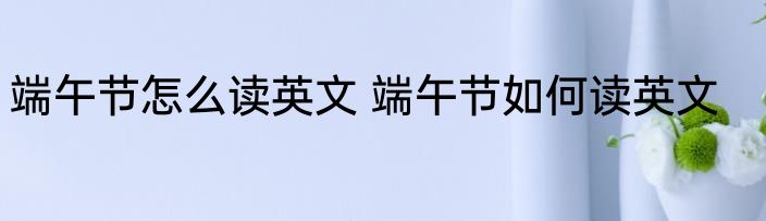 端午节怎么读英文 端午节如何读英文