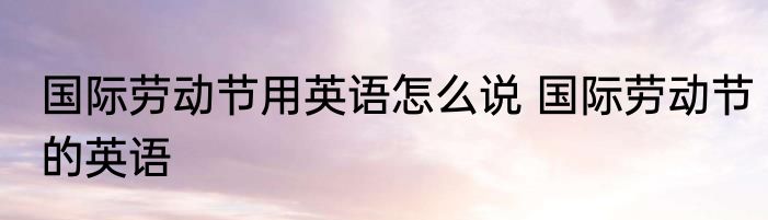 国际劳动节用英语怎么说 国际劳动节的英语
