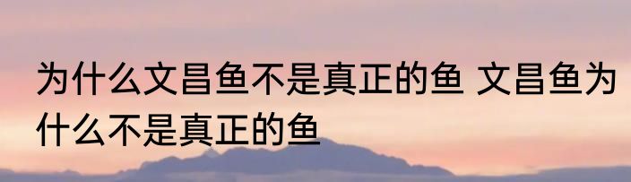 为什么文昌鱼不是真正的鱼 文昌鱼为什么不是真正的鱼