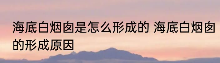 海底白烟囱是怎么形成的 海底白烟囱的形成原因