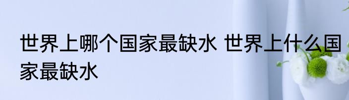 世界上哪个国家最缺水 世界上什么国家最缺水