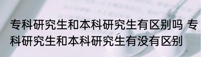 专科研究生和本科研究生有区别吗 专科研究生和本科研究生有没有区别