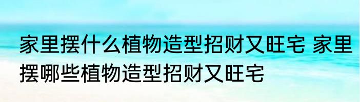 家里摆什么植物造型招财又旺宅 家里摆哪些植物造型招财又旺宅