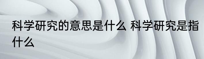 科学研究的意思是什么 科学研究是指什么