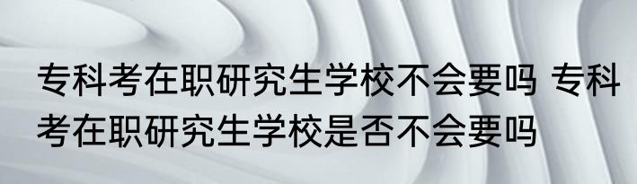 专科考在职研究生学校不会要吗 专科考在职研究生学校是否不会要吗
