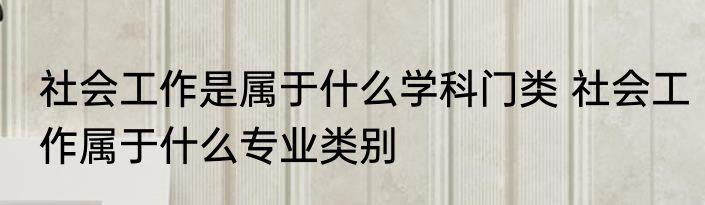 社会工作是属于什么学科门类 社会工作属于什么专业类别