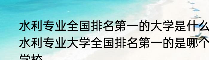 水利专业全国排名第一的大学是什么 水利专业大学全国排名第一的是哪个学校
