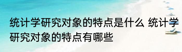 统计学研究对象的特点是什么 统计学研究对象的特点有哪些