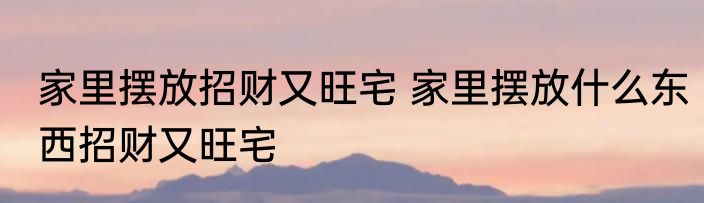 家里摆放招财又旺宅 家里摆放什么东西招财又旺宅