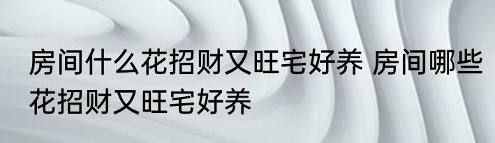 房间什么花招财又旺宅好养 房间哪些花招财又旺宅好养