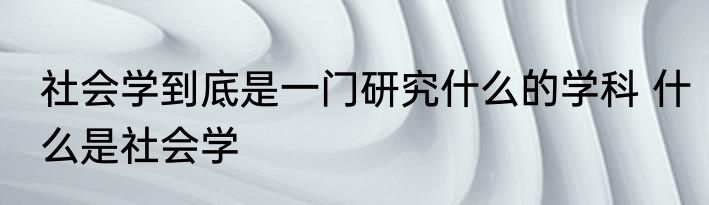 社会学到底是一门研究什么的学科 什么是社会学