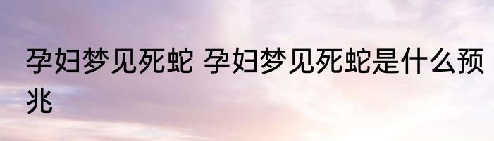 孕妇梦见死蛇 孕妇梦见死蛇是什么预兆