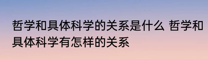 哲学和具体科学的关系是什么 哲学和具体科学有怎样的关系