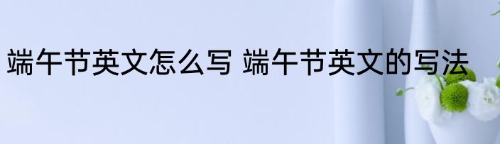 端午节英文怎么写 端午节英文的写法