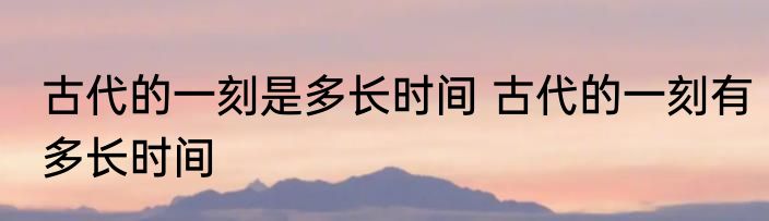 古代的一刻是多长时间 古代的一刻有多长时间