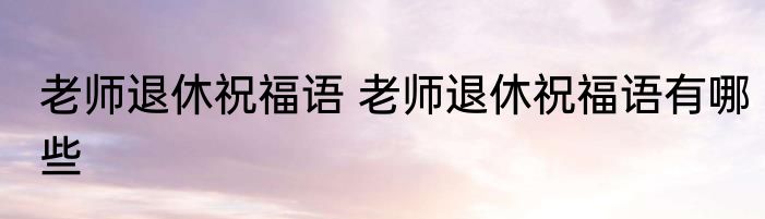老师退休祝福语 老师退休祝福语有哪些