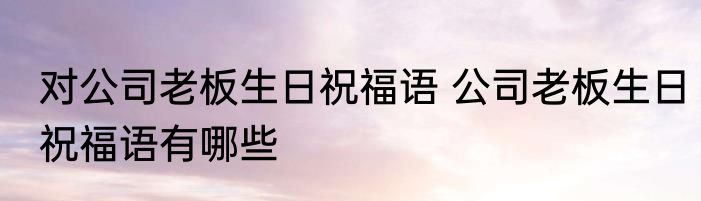 对公司老板生日祝福语 公司老板生日祝福语有哪些