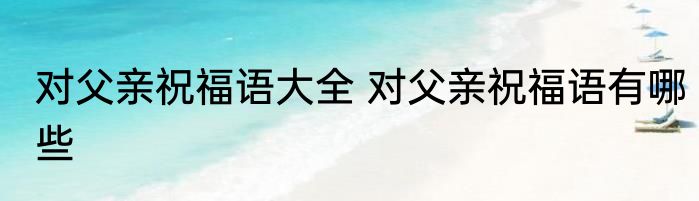 对父亲祝福语大全 对父亲祝福语有哪些