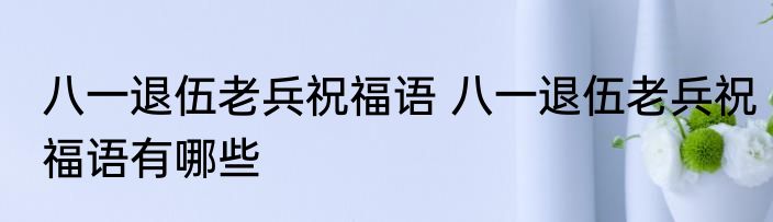 八一退伍老兵祝福语 八一退伍老兵祝福语有哪些