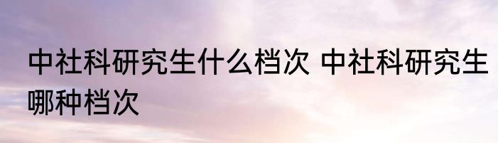 中社科研究生什么档次 中社科研究生哪种档次