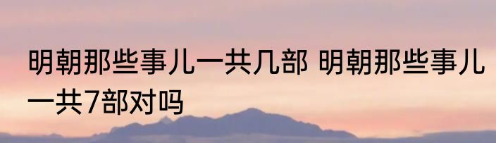 明朝那些事儿一共几部 明朝那些事儿一共7部对吗