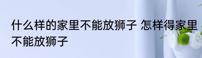 什么样的家里不能放狮子 怎样得家里不能放狮子