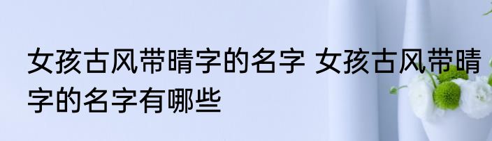女孩古风带晴字的名字 女孩古风带晴字的名字有哪些