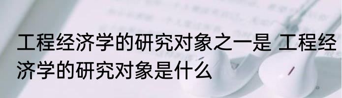 工程经济学的研究对象之一是 工程经济学的研究对象是什么