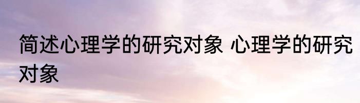简述心理学的研究对象 心理学的研究对象
