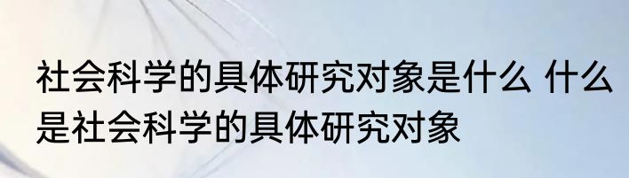 社会科学的具体研究对象是什么 什么是社会科学的具体研究对象