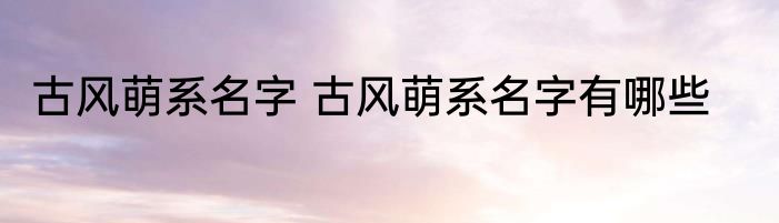 古风萌系名字 古风萌系名字有哪些