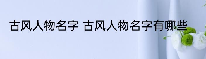 古风人物名字 古风人物名字有哪些