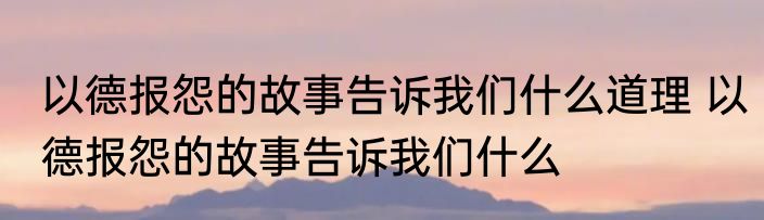 以德报怨的故事告诉我们什么道理 以德报怨的故事告诉我们什么
