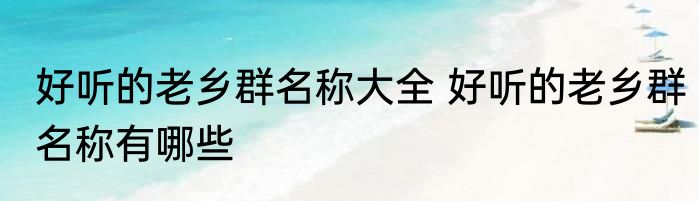 好听的老乡群名称大全 好听的老乡群名称有哪些