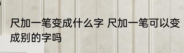 尺加一笔变成什么字 尺加一笔可以变成别的字吗