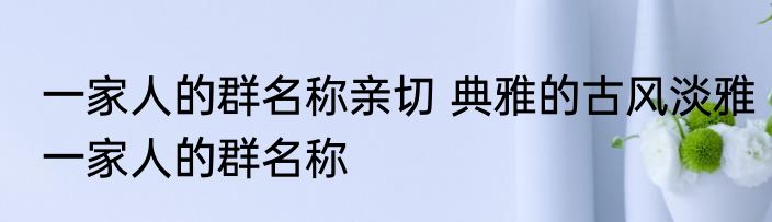 一家人的群名称亲切 典雅的古风淡雅一家人的群名称