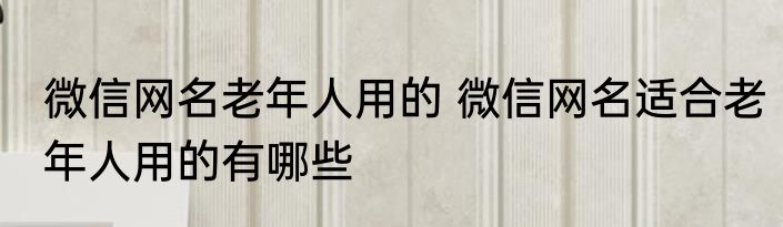 微信网名老年人用的 微信网名适合老年人用的有哪些