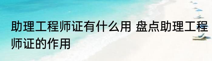 助理工程师证有什么用 盘点助理工程师证的作用