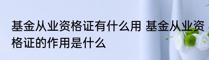 基金从业资格证有什么用 基金从业资格证的作用是什么