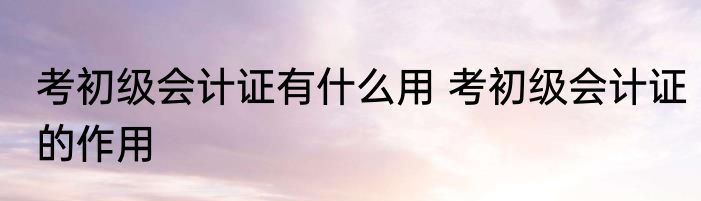 考初级会计证有什么用 考初级会计证的作用