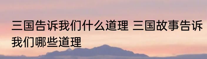 三国告诉我们什么道理 三国故事告诉我们哪些道理