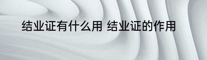 结业证有什么用 结业证的作用