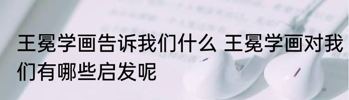王冕学画告诉我们什么 王冕学画对我们有哪些启发呢