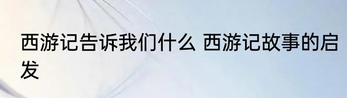 西游记告诉我们什么 西游记故事的启发
